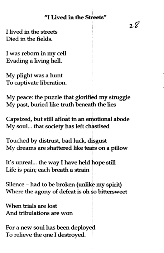 “I Lived in the Streets” 29  1lived in the streets Died in the fields.  I was reborn in my cell Evading a living hell.  My plight was a hunt To captivate liberation.  My peace: the puzzle that glorified my struggle My past, buried like truth beneath the lies  Capsized, but still afloat in an emotional abode My soul... that society has left chastised  Touched by distrust, bad luck, disgust My dreams are shattered like tears on a pillow I  1t’s unreal... the way I have held hope still Life is pain; each breath a strain |  Silence - had to be broken (unlike my spirit) Where the agony of defeat is oh $o bittersweet  When trials are lost And tribulations are won  For a new soul has been deployed To relieve the one I destroyed. 